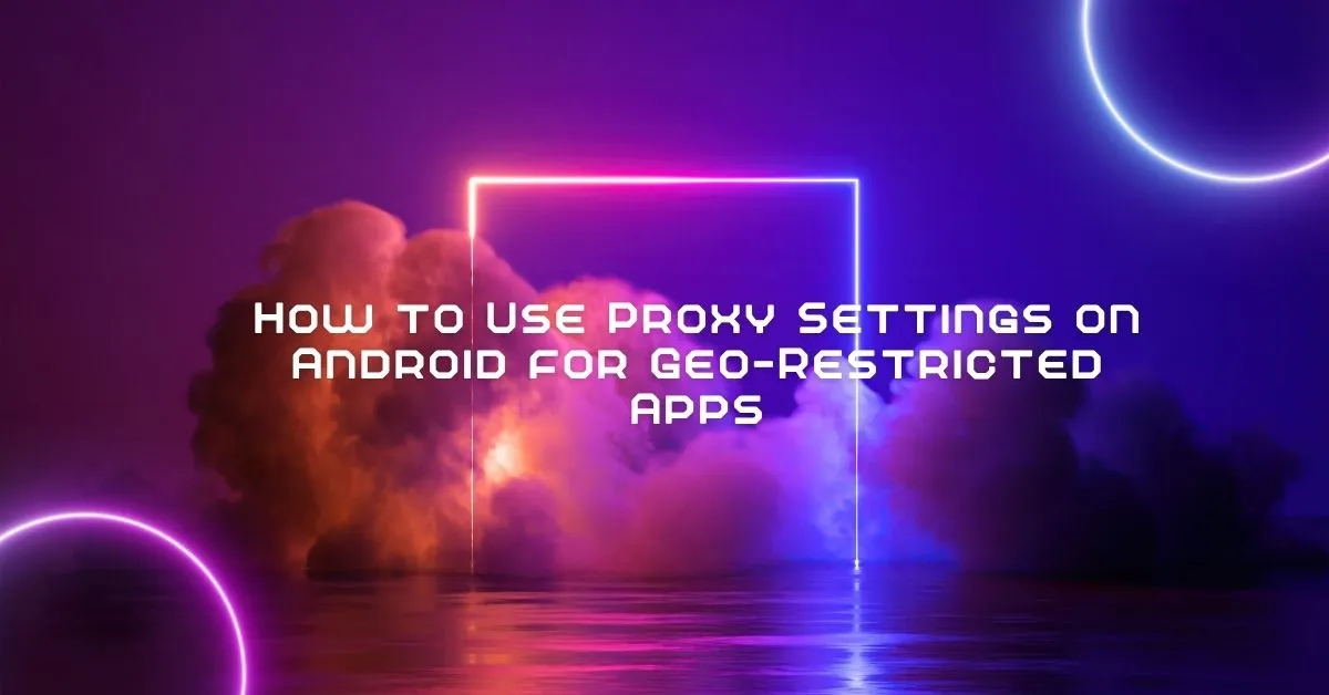 How to Use Proxy Settings on Android for Geo-Restricted Apps